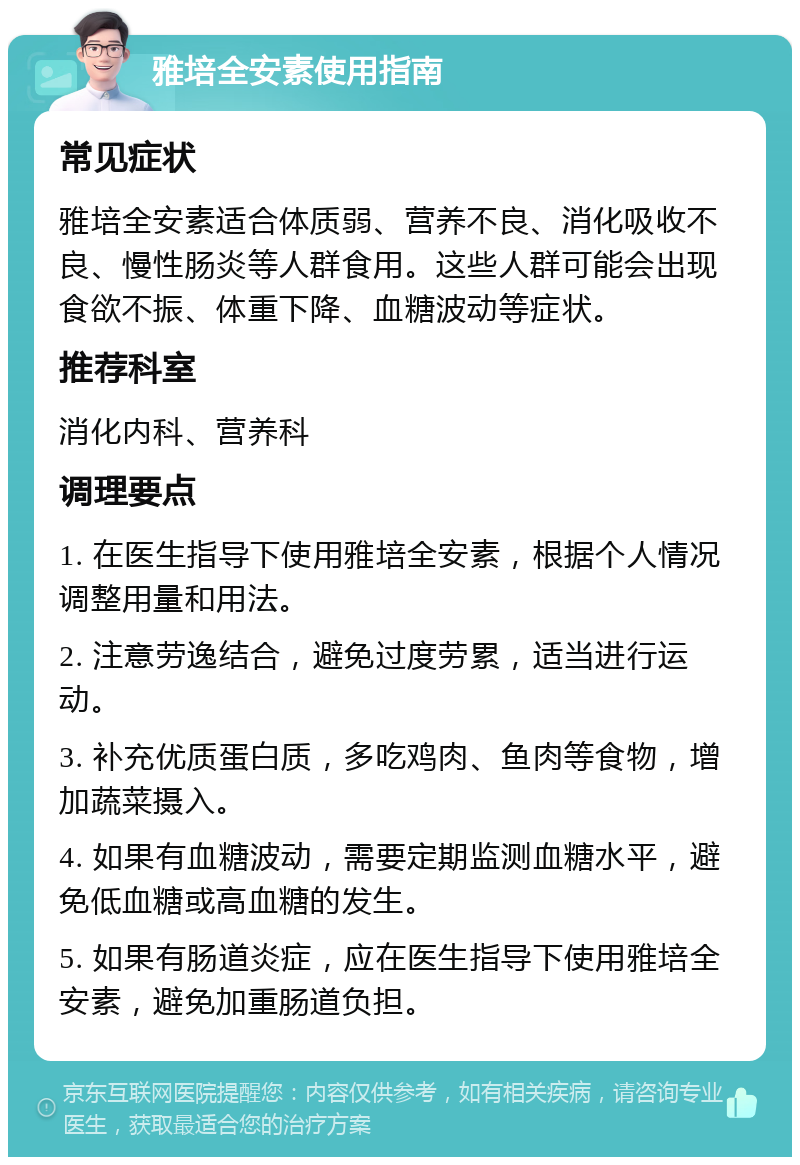 雅培全安素使用指南 常见症状 雅培全安素适合体质弱、营养不良、消化吸收不良、慢性肠炎等人群食用。这些人群可能会出现食欲不振、体重下降、血糖波动等症状。 推荐科室 消化内科、营养科 调理要点 1. 在医生指导下使用雅培全安素，根据个人情况调整用量和用法。 2. 注意劳逸结合，避免过度劳累，适当进行运动。 3. 补充优质蛋白质，多吃鸡肉、鱼肉等食物，增加蔬菜摄入。 4. 如果有血糖波动，需要定期监测血糖水平，避免低血糖或高血糖的发生。 5. 如果有肠道炎症，应在医生指导下使用雅培全安素，避免加重肠道负担。