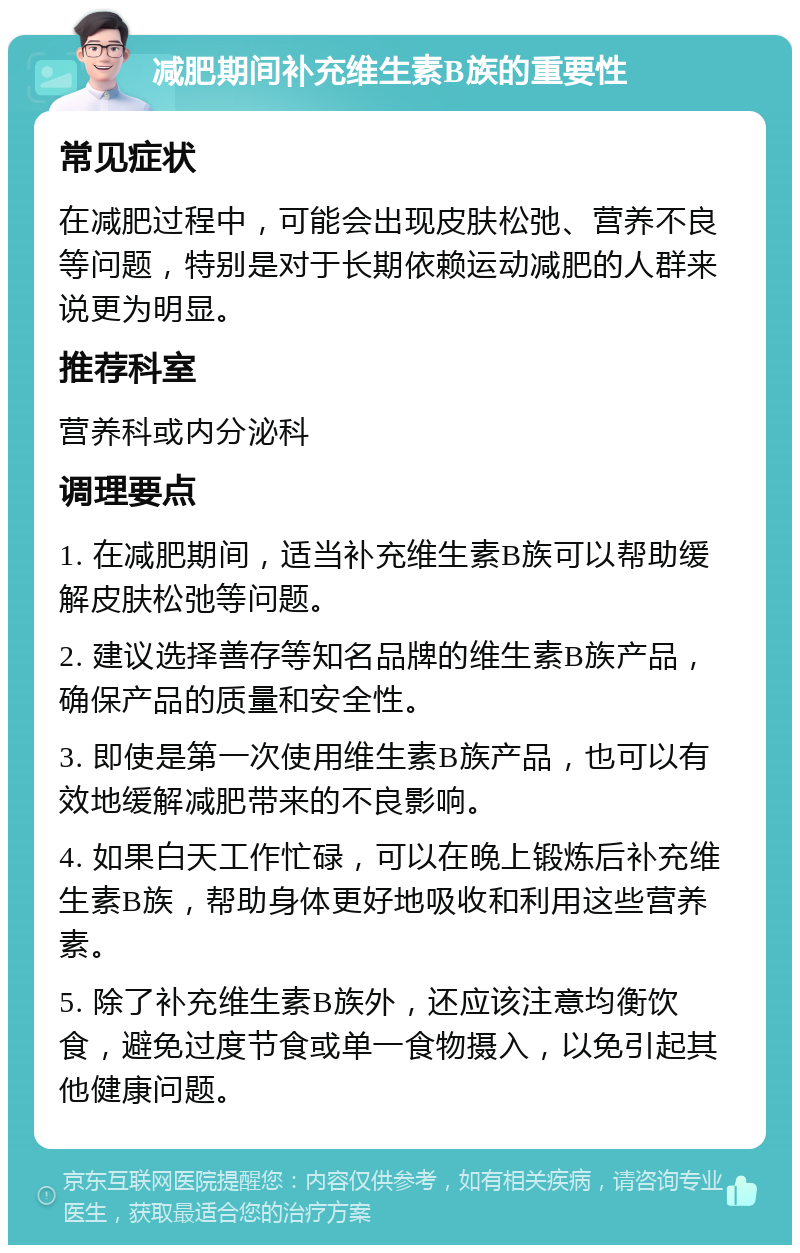 减肥期间补充维生素B族的重要性 常见症状 在减肥过程中，可能会出现皮肤松弛、营养不良等问题，特别是对于长期依赖运动减肥的人群来说更为明显。 推荐科室 营养科或内分泌科 调理要点 1. 在减肥期间，适当补充维生素B族可以帮助缓解皮肤松弛等问题。 2. 建议选择善存等知名品牌的维生素B族产品，确保产品的质量和安全性。 3. 即使是第一次使用维生素B族产品，也可以有效地缓解减肥带来的不良影响。 4. 如果白天工作忙碌，可以在晚上锻炼后补充维生素B族，帮助身体更好地吸收和利用这些营养素。 5. 除了补充维生素B族外，还应该注意均衡饮食，避免过度节食或单一食物摄入，以免引起其他健康问题。