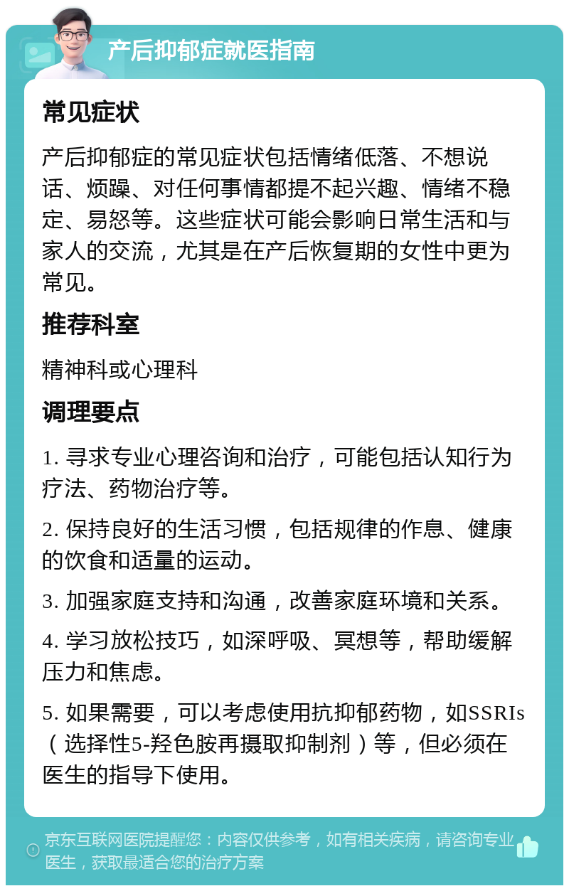 产后抑郁症就医指南 常见症状 产后抑郁症的常见症状包括情绪低落、不想说话、烦躁、对任何事情都提不起兴趣、情绪不稳定、易怒等。这些症状可能会影响日常生活和与家人的交流，尤其是在产后恢复期的女性中更为常见。 推荐科室 精神科或心理科 调理要点 1. 寻求专业心理咨询和治疗，可能包括认知行为疗法、药物治疗等。 2. 保持良好的生活习惯，包括规律的作息、健康的饮食和适量的运动。 3. 加强家庭支持和沟通，改善家庭环境和关系。 4. 学习放松技巧，如深呼吸、冥想等，帮助缓解压力和焦虑。 5. 如果需要，可以考虑使用抗抑郁药物，如SSRIs（选择性5-羟色胺再摄取抑制剂）等，但必须在医生的指导下使用。