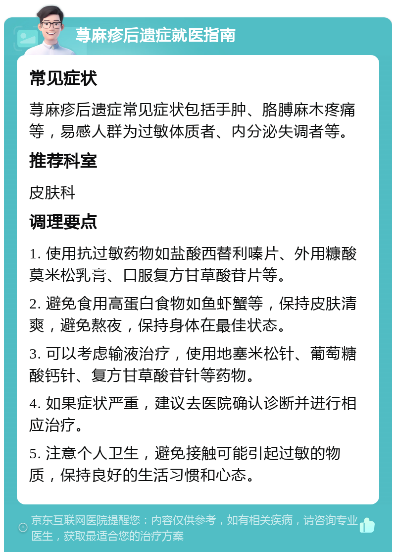 荨麻疹后遗症就医指南 常见症状 荨麻疹后遗症常见症状包括手肿、胳膊麻木疼痛等，易感人群为过敏体质者、内分泌失调者等。 推荐科室 皮肤科 调理要点 1. 使用抗过敏药物如盐酸西替利嗪片、外用糠酸莫米松乳膏、口服复方甘草酸苷片等。 2. 避免食用高蛋白食物如鱼虾蟹等，保持皮肤清爽，避免熬夜，保持身体在最佳状态。 3. 可以考虑输液治疗，使用地塞米松针、葡萄糖酸钙针、复方甘草酸苷针等药物。 4. 如果症状严重，建议去医院确认诊断并进行相应治疗。 5. 注意个人卫生，避免接触可能引起过敏的物质，保持良好的生活习惯和心态。