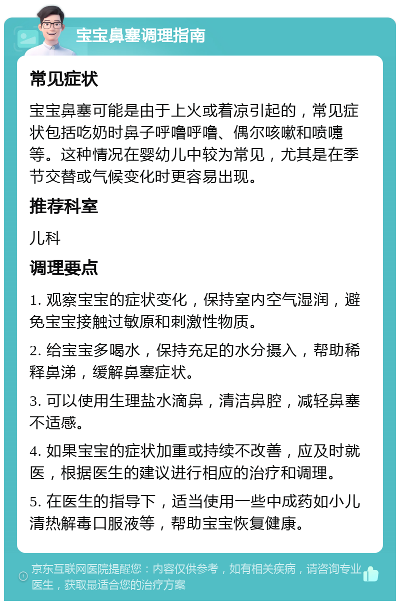 宝宝鼻塞调理指南 常见症状 宝宝鼻塞可能是由于上火或着凉引起的，常见症状包括吃奶时鼻子呼噜呼噜、偶尔咳嗽和喷嚏等。这种情况在婴幼儿中较为常见，尤其是在季节交替或气候变化时更容易出现。 推荐科室 儿科 调理要点 1. 观察宝宝的症状变化，保持室内空气湿润，避免宝宝接触过敏原和刺激性物质。 2. 给宝宝多喝水，保持充足的水分摄入，帮助稀释鼻涕，缓解鼻塞症状。 3. 可以使用生理盐水滴鼻，清洁鼻腔，减轻鼻塞不适感。 4. 如果宝宝的症状加重或持续不改善，应及时就医，根据医生的建议进行相应的治疗和调理。 5. 在医生的指导下，适当使用一些中成药如小儿清热解毒口服液等，帮助宝宝恢复健康。