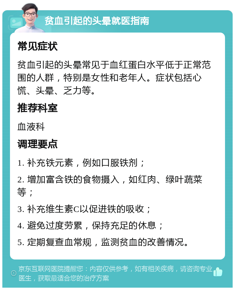 贫血引起的头晕就医指南 常见症状 贫血引起的头晕常见于血红蛋白水平低于正常范围的人群，特别是女性和老年人。症状包括心慌、头晕、乏力等。 推荐科室 血液科 调理要点 1. 补充铁元素，例如口服铁剂； 2. 增加富含铁的食物摄入，如红肉、绿叶蔬菜等； 3. 补充维生素C以促进铁的吸收； 4. 避免过度劳累，保持充足的休息； 5. 定期复查血常规，监测贫血的改善情况。