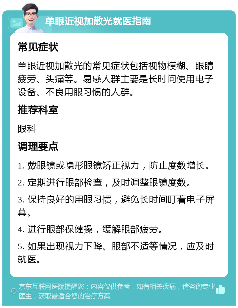 单眼近视加散光就医指南 常见症状 单眼近视加散光的常见症状包括视物模糊、眼睛疲劳、头痛等。易感人群主要是长时间使用电子设备、不良用眼习惯的人群。 推荐科室 眼科 调理要点 1. 戴眼镜或隐形眼镜矫正视力，防止度数增长。 2. 定期进行眼部检查，及时调整眼镜度数。 3. 保持良好的用眼习惯，避免长时间盯着电子屏幕。 4. 进行眼部保健操，缓解眼部疲劳。 5. 如果出现视力下降、眼部不适等情况，应及时就医。