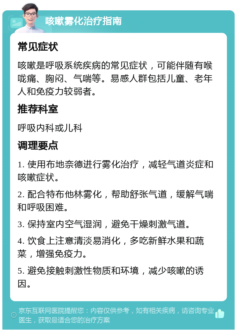 咳嗽雾化治疗指南 常见症状 咳嗽是呼吸系统疾病的常见症状，可能伴随有喉咙痛、胸闷、气喘等。易感人群包括儿童、老年人和免疫力较弱者。 推荐科室 呼吸内科或儿科 调理要点 1. 使用布地奈德进行雾化治疗，减轻气道炎症和咳嗽症状。 2. 配合特布他林雾化，帮助舒张气道，缓解气喘和呼吸困难。 3. 保持室内空气湿润，避免干燥刺激气道。 4. 饮食上注意清淡易消化，多吃新鲜水果和蔬菜，增强免疫力。 5. 避免接触刺激性物质和环境，减少咳嗽的诱因。