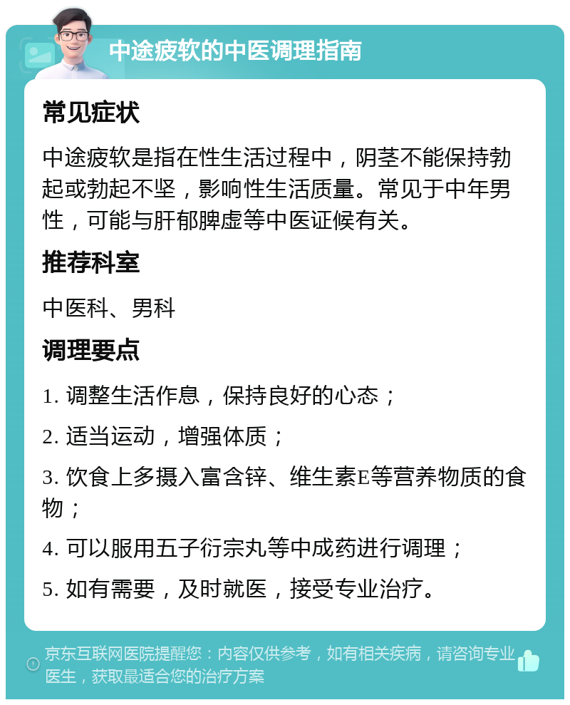 中途疲软的中医调理指南 常见症状 中途疲软是指在性生活过程中，阴茎不能保持勃起或勃起不坚，影响性生活质量。常见于中年男性，可能与肝郁脾虚等中医证候有关。 推荐科室 中医科、男科 调理要点 1. 调整生活作息，保持良好的心态； 2. 适当运动，增强体质； 3. 饮食上多摄入富含锌、维生素E等营养物质的食物； 4. 可以服用五子衍宗丸等中成药进行调理； 5. 如有需要，及时就医，接受专业治疗。