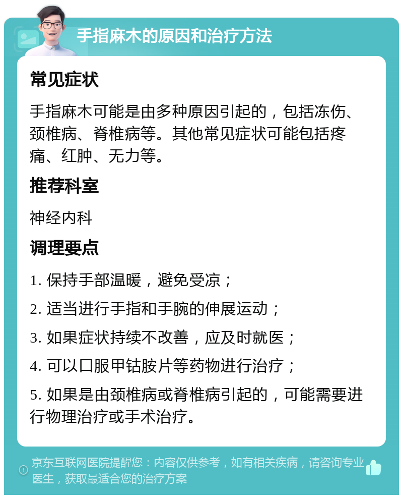 手指麻木的原因和治疗方法 常见症状 手指麻木可能是由多种原因引起的，包括冻伤、颈椎病、脊椎病等。其他常见症状可能包括疼痛、红肿、无力等。 推荐科室 神经内科 调理要点 1. 保持手部温暖，避免受凉； 2. 适当进行手指和手腕的伸展运动； 3. 如果症状持续不改善，应及时就医； 4. 可以口服甲钴胺片等药物进行治疗； 5. 如果是由颈椎病或脊椎病引起的，可能需要进行物理治疗或手术治疗。