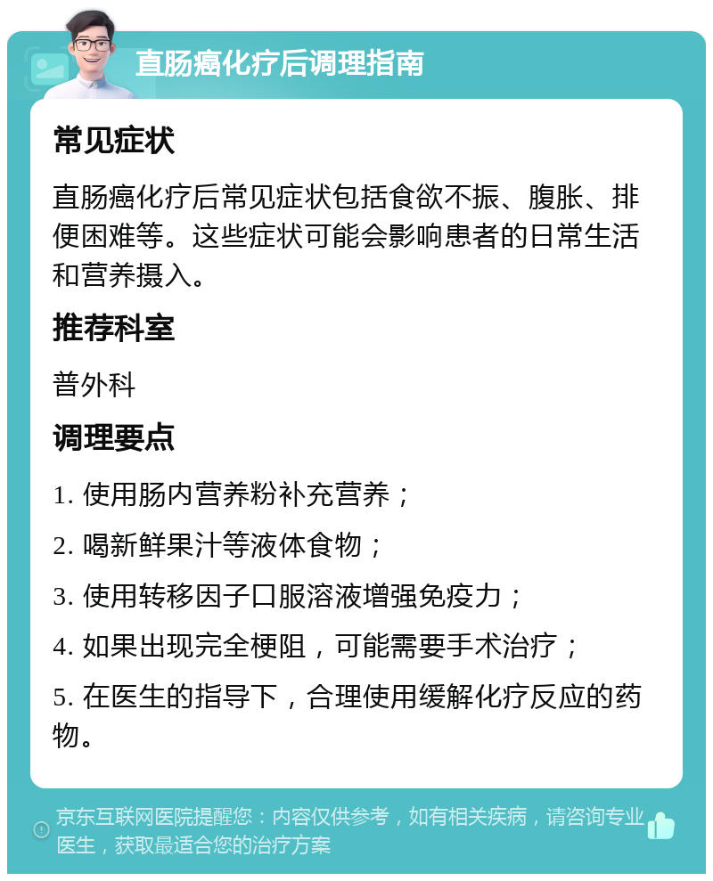 直肠癌化疗后调理指南 常见症状 直肠癌化疗后常见症状包括食欲不振、腹胀、排便困难等。这些症状可能会影响患者的日常生活和营养摄入。 推荐科室 普外科 调理要点 1. 使用肠内营养粉补充营养； 2. 喝新鲜果汁等液体食物； 3. 使用转移因子口服溶液增强免疫力； 4. 如果出现完全梗阻，可能需要手术治疗； 5. 在医生的指导下，合理使用缓解化疗反应的药物。