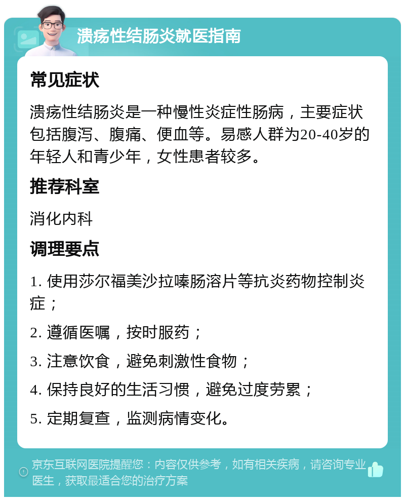 溃疡性结肠炎就医指南 常见症状 溃疡性结肠炎是一种慢性炎症性肠病，主要症状包括腹泻、腹痛、便血等。易感人群为20-40岁的年轻人和青少年，女性患者较多。 推荐科室 消化内科 调理要点 1. 使用莎尔福美沙拉嗪肠溶片等抗炎药物控制炎症； 2. 遵循医嘱，按时服药； 3. 注意饮食，避免刺激性食物； 4. 保持良好的生活习惯，避免过度劳累； 5. 定期复查，监测病情变化。