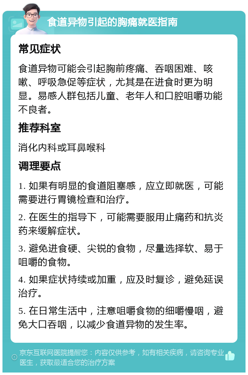 食道异物引起的胸痛就医指南 常见症状 食道异物可能会引起胸前疼痛、吞咽困难、咳嗽、呼吸急促等症状，尤其是在进食时更为明显。易感人群包括儿童、老年人和口腔咀嚼功能不良者。 推荐科室 消化内科或耳鼻喉科 调理要点 1. 如果有明显的食道阻塞感，应立即就医，可能需要进行胃镜检查和治疗。 2. 在医生的指导下，可能需要服用止痛药和抗炎药来缓解症状。 3. 避免进食硬、尖锐的食物，尽量选择软、易于咀嚼的食物。 4. 如果症状持续或加重，应及时复诊，避免延误治疗。 5. 在日常生活中，注意咀嚼食物的细嚼慢咽，避免大口吞咽，以减少食道异物的发生率。