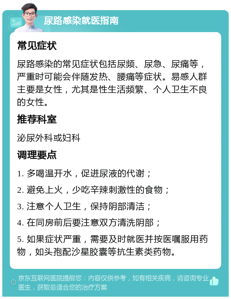 尿路感染就医指南 常见症状 尿路感染的常见症状包括尿频、尿急、尿痛等，严重时可能会伴随发热、腰痛等症状。易感人群主要是女性，尤其是性生活频繁、个人卫生不良的女性。 推荐科室 泌尿外科或妇科 调理要点 1. 多喝温开水，促进尿液的代谢； 2. 避免上火，少吃辛辣刺激性的食物； 3. 注意个人卫生，保持阴部清洁； 4. 在同房前后要注意双方清洗阴部； 5. 如果症状严重，需要及时就医并按医嘱服用药物，如头孢配沙星胶囊等抗生素类药物。