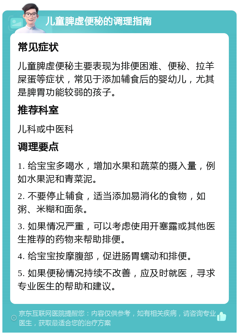 儿童脾虚便秘的调理指南 常见症状 儿童脾虚便秘主要表现为排便困难、便秘、拉羊屎蛋等症状，常见于添加辅食后的婴幼儿，尤其是脾胃功能较弱的孩子。 推荐科室 儿科或中医科 调理要点 1. 给宝宝多喝水，增加水果和蔬菜的摄入量，例如水果泥和青菜泥。 2. 不要停止辅食，适当添加易消化的食物，如粥、米糊和面条。 3. 如果情况严重，可以考虑使用开塞露或其他医生推荐的药物来帮助排便。 4. 给宝宝按摩腹部，促进肠胃蠕动和排便。 5. 如果便秘情况持续不改善，应及时就医，寻求专业医生的帮助和建议。