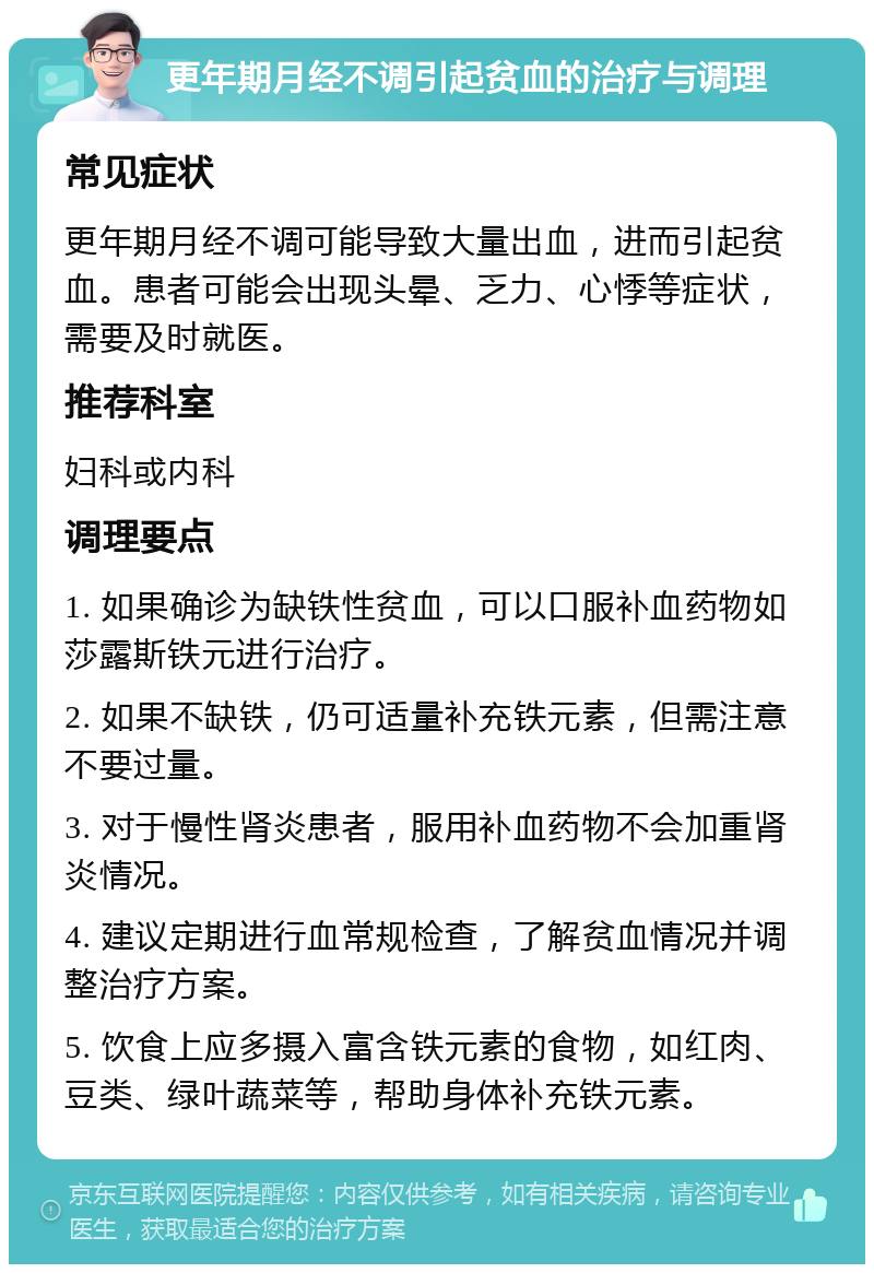 更年期月经不调引起贫血的治疗与调理 常见症状 更年期月经不调可能导致大量出血，进而引起贫血。患者可能会出现头晕、乏力、心悸等症状，需要及时就医。 推荐科室 妇科或内科 调理要点 1. 如果确诊为缺铁性贫血，可以口服补血药物如莎露斯铁元进行治疗。 2. 如果不缺铁，仍可适量补充铁元素，但需注意不要过量。 3. 对于慢性肾炎患者，服用补血药物不会加重肾炎情况。 4. 建议定期进行血常规检查，了解贫血情况并调整治疗方案。 5. 饮食上应多摄入富含铁元素的食物，如红肉、豆类、绿叶蔬菜等，帮助身体补充铁元素。