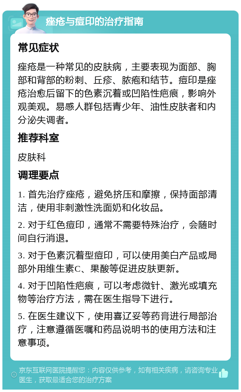 痤疮与痘印的治疗指南 常见症状 痤疮是一种常见的皮肤病，主要表现为面部、胸部和背部的粉刺、丘疹、脓疱和结节。痘印是痤疮治愈后留下的色素沉着或凹陷性疤痕，影响外观美观。易感人群包括青少年、油性皮肤者和内分泌失调者。 推荐科室 皮肤科 调理要点 1. 首先治疗痤疮，避免挤压和摩擦，保持面部清洁，使用非刺激性洗面奶和化妆品。 2. 对于红色痘印，通常不需要特殊治疗，会随时间自行消退。 3. 对于色素沉着型痘印，可以使用美白产品或局部外用维生素C、果酸等促进皮肤更新。 4. 对于凹陷性疤痕，可以考虑微针、激光或填充物等治疗方法，需在医生指导下进行。 5. 在医生建议下，使用喜辽妥等药膏进行局部治疗，注意遵循医嘱和药品说明书的使用方法和注意事项。