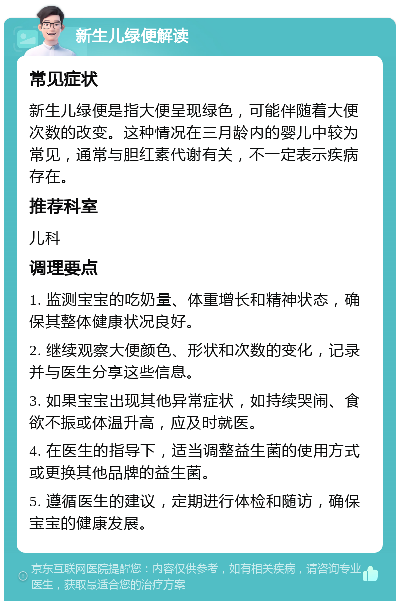 新生儿绿便解读 常见症状 新生儿绿便是指大便呈现绿色，可能伴随着大便次数的改变。这种情况在三月龄内的婴儿中较为常见，通常与胆红素代谢有关，不一定表示疾病存在。 推荐科室 儿科 调理要点 1. 监测宝宝的吃奶量、体重增长和精神状态，确保其整体健康状况良好。 2. 继续观察大便颜色、形状和次数的变化，记录并与医生分享这些信息。 3. 如果宝宝出现其他异常症状，如持续哭闹、食欲不振或体温升高，应及时就医。 4. 在医生的指导下，适当调整益生菌的使用方式或更换其他品牌的益生菌。 5. 遵循医生的建议，定期进行体检和随访，确保宝宝的健康发展。