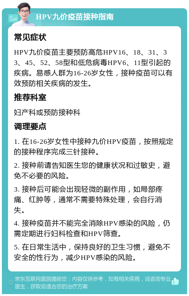 HPV九价疫苗接种指南 常见症状 HPV九价疫苗主要预防高危HPV16、18、31、33、45、52、58型和低危病毒HPV6、11型引起的疾病。易感人群为16-26岁女性，接种疫苗可以有效预防相关疾病的发生。 推荐科室 妇产科或预防接种科 调理要点 1. 在16-26岁女性中接种九价HPV疫苗，按照规定的接种程序完成三针接种。 2. 接种前请告知医生您的健康状况和过敏史，避免不必要的风险。 3. 接种后可能会出现轻微的副作用，如局部疼痛、红肿等，通常不需要特殊处理，会自行消失。 4. 接种疫苗并不能完全消除HPV感染的风险，仍需定期进行妇科检查和HPV筛查。 5. 在日常生活中，保持良好的卫生习惯，避免不安全的性行为，减少HPV感染的风险。