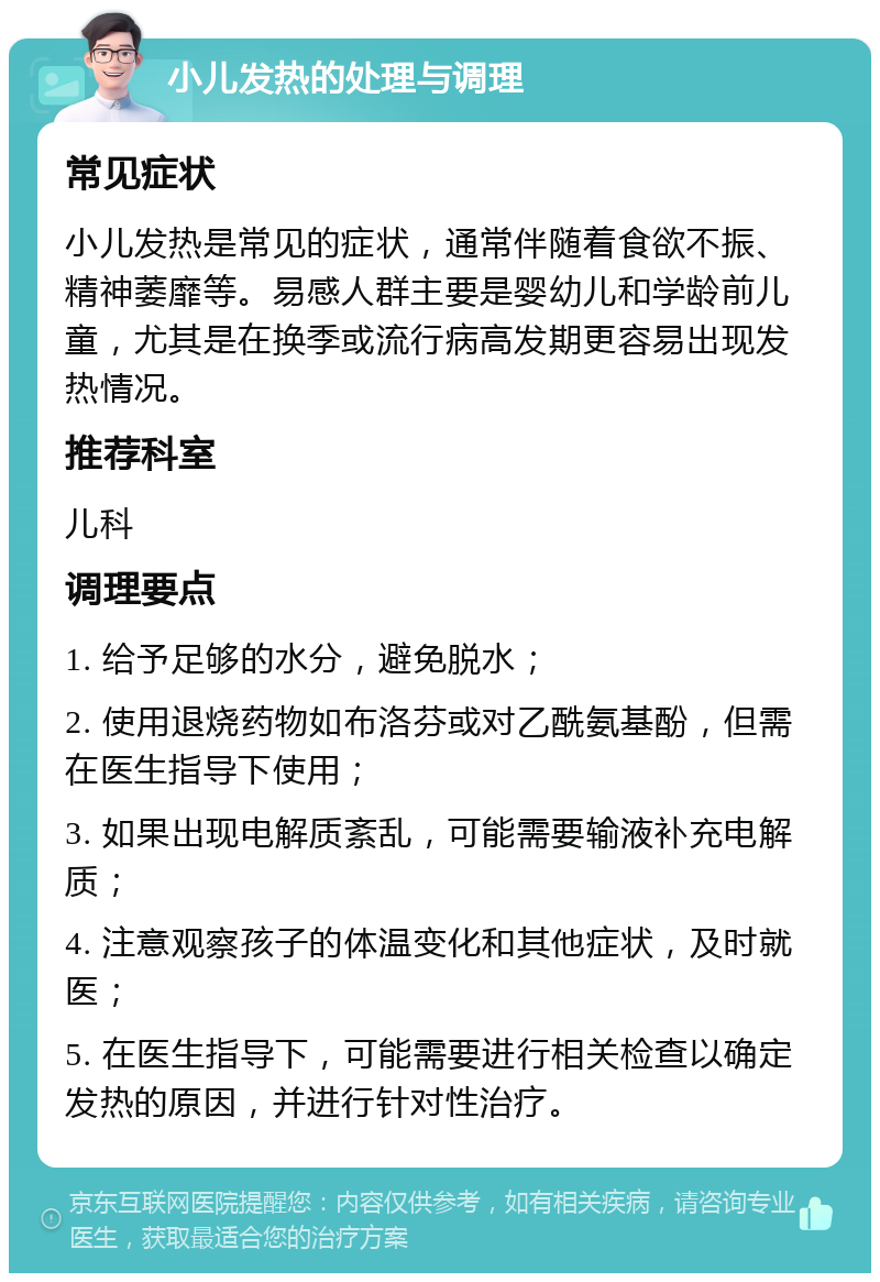 小儿发热的处理与调理 常见症状 小儿发热是常见的症状，通常伴随着食欲不振、精神萎靡等。易感人群主要是婴幼儿和学龄前儿童，尤其是在换季或流行病高发期更容易出现发热情况。 推荐科室 儿科 调理要点 1. 给予足够的水分，避免脱水； 2. 使用退烧药物如布洛芬或对乙酰氨基酚，但需在医生指导下使用； 3. 如果出现电解质紊乱，可能需要输液补充电解质； 4. 注意观察孩子的体温变化和其他症状，及时就医； 5. 在医生指导下，可能需要进行相关检查以确定发热的原因，并进行针对性治疗。