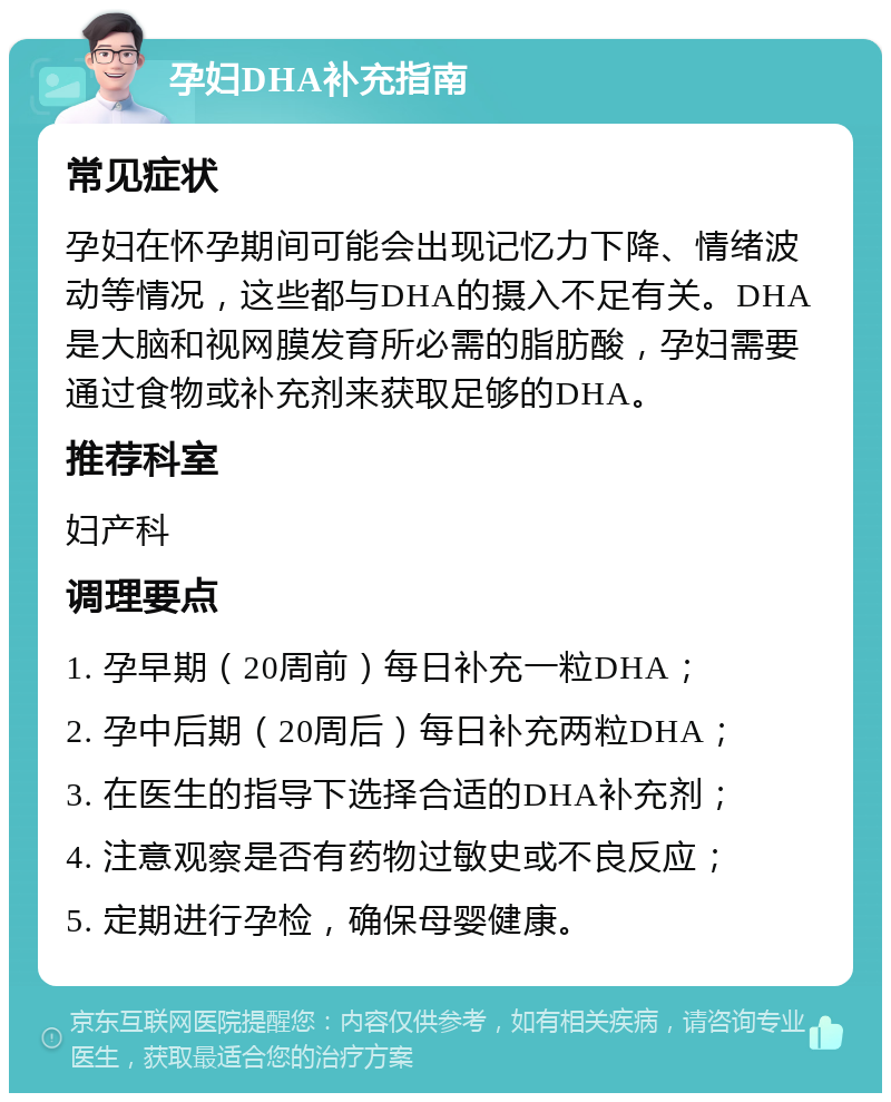 孕妇DHA补充指南 常见症状 孕妇在怀孕期间可能会出现记忆力下降、情绪波动等情况，这些都与DHA的摄入不足有关。DHA是大脑和视网膜发育所必需的脂肪酸，孕妇需要通过食物或补充剂来获取足够的DHA。 推荐科室 妇产科 调理要点 1. 孕早期（20周前）每日补充一粒DHA； 2. 孕中后期（20周后）每日补充两粒DHA； 3. 在医生的指导下选择合适的DHA补充剂； 4. 注意观察是否有药物过敏史或不良反应； 5. 定期进行孕检，确保母婴健康。