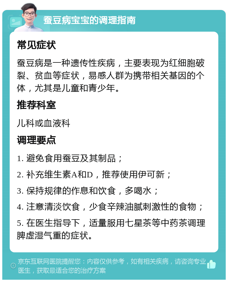 蚕豆病宝宝的调理指南 常见症状 蚕豆病是一种遗传性疾病，主要表现为红细胞破裂、贫血等症状，易感人群为携带相关基因的个体，尤其是儿童和青少年。 推荐科室 儿科或血液科 调理要点 1. 避免食用蚕豆及其制品； 2. 补充维生素A和D，推荐使用伊可新； 3. 保持规律的作息和饮食，多喝水； 4. 注意清淡饮食，少食辛辣油腻刺激性的食物； 5. 在医生指导下，适量服用七星茶等中药茶调理脾虚湿气重的症状。