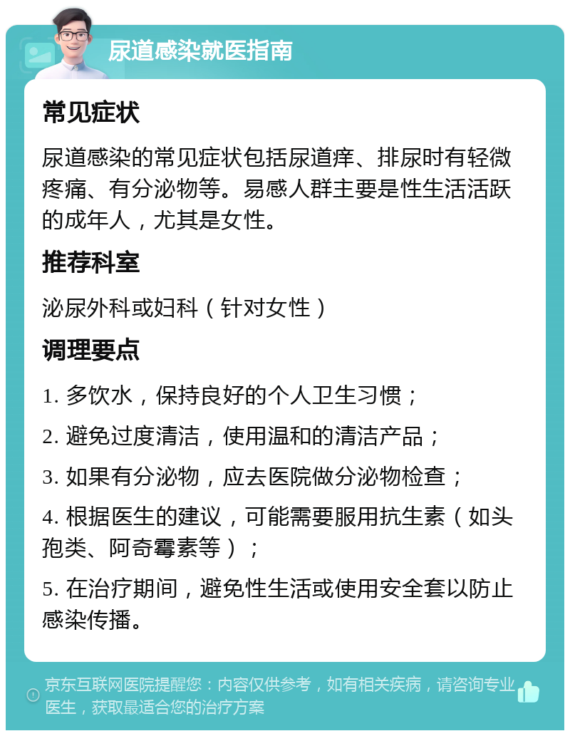 尿道感染就医指南 常见症状 尿道感染的常见症状包括尿道痒、排尿时有轻微疼痛、有分泌物等。易感人群主要是性生活活跃的成年人，尤其是女性。 推荐科室 泌尿外科或妇科（针对女性） 调理要点 1. 多饮水，保持良好的个人卫生习惯； 2. 避免过度清洁，使用温和的清洁产品； 3. 如果有分泌物，应去医院做分泌物检查； 4. 根据医生的建议，可能需要服用抗生素（如头孢类、阿奇霉素等）； 5. 在治疗期间，避免性生活或使用安全套以防止感染传播。