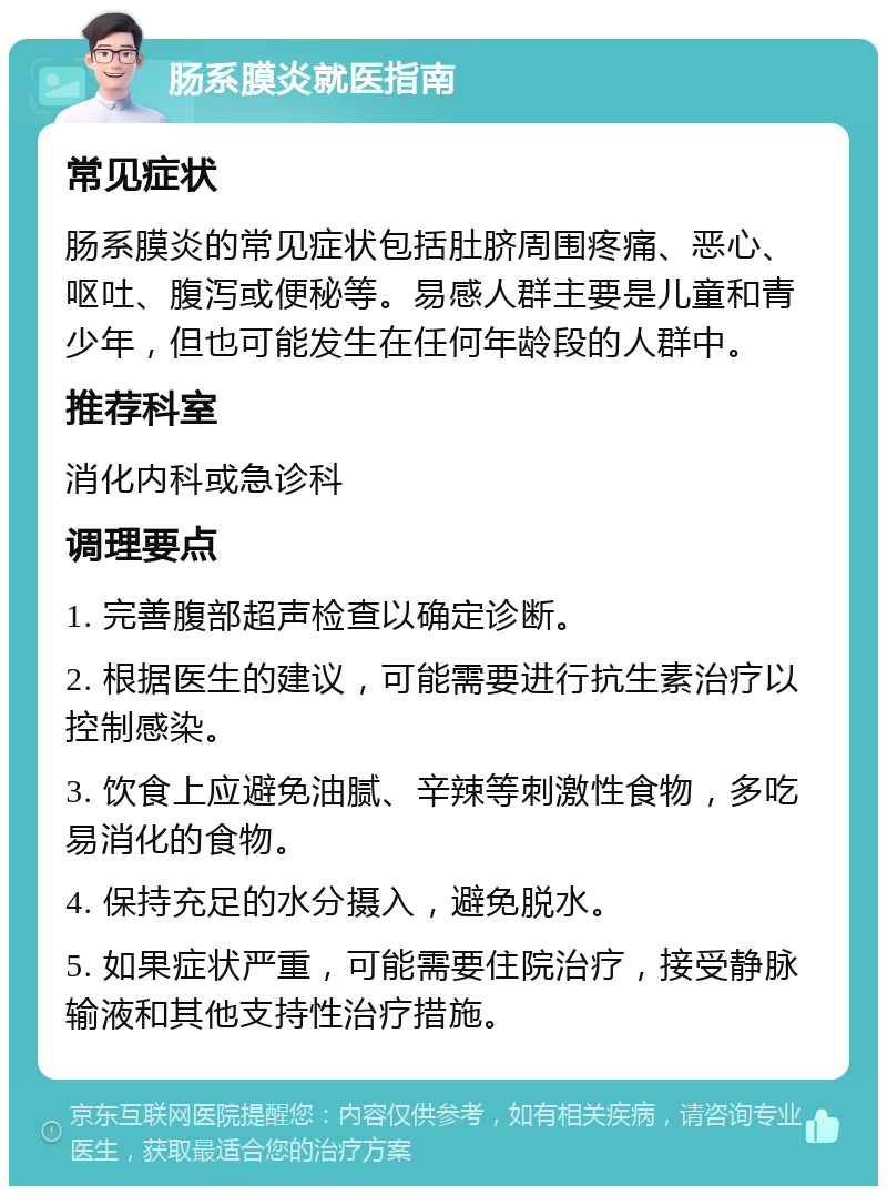 肠系膜炎就医指南 常见症状 肠系膜炎的常见症状包括肚脐周围疼痛、恶心、呕吐、腹泻或便秘等。易感人群主要是儿童和青少年，但也可能发生在任何年龄段的人群中。 推荐科室 消化内科或急诊科 调理要点 1. 完善腹部超声检查以确定诊断。 2. 根据医生的建议，可能需要进行抗生素治疗以控制感染。 3. 饮食上应避免油腻、辛辣等刺激性食物，多吃易消化的食物。 4. 保持充足的水分摄入，避免脱水。 5. 如果症状严重，可能需要住院治疗，接受静脉输液和其他支持性治疗措施。