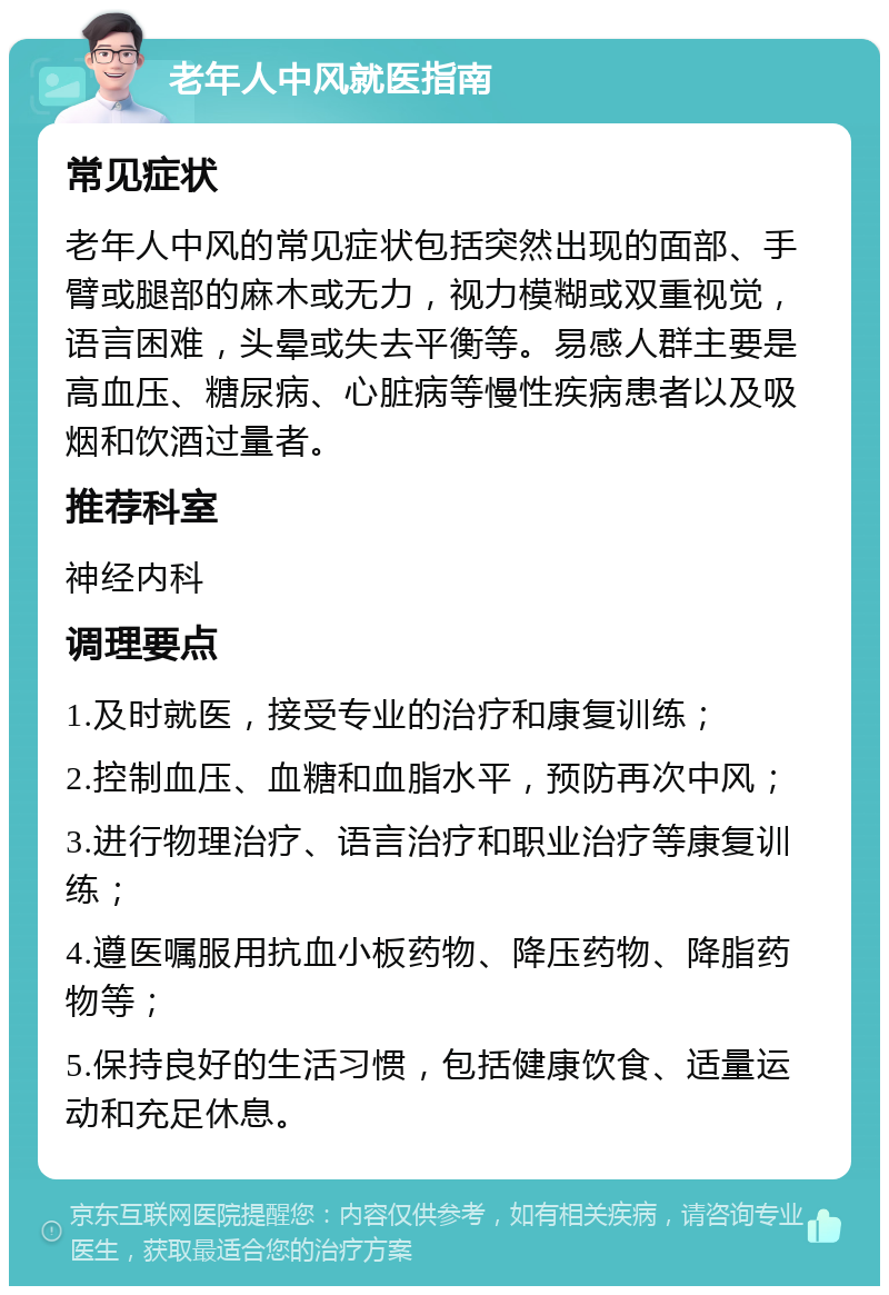 老年人中风就医指南 常见症状 老年人中风的常见症状包括突然出现的面部、手臂或腿部的麻木或无力，视力模糊或双重视觉，语言困难，头晕或失去平衡等。易感人群主要是高血压、糖尿病、心脏病等慢性疾病患者以及吸烟和饮酒过量者。 推荐科室 神经内科 调理要点 1.及时就医，接受专业的治疗和康复训练； 2.控制血压、血糖和血脂水平，预防再次中风； 3.进行物理治疗、语言治疗和职业治疗等康复训练； 4.遵医嘱服用抗血小板药物、降压药物、降脂药物等； 5.保持良好的生活习惯，包括健康饮食、适量运动和充足休息。