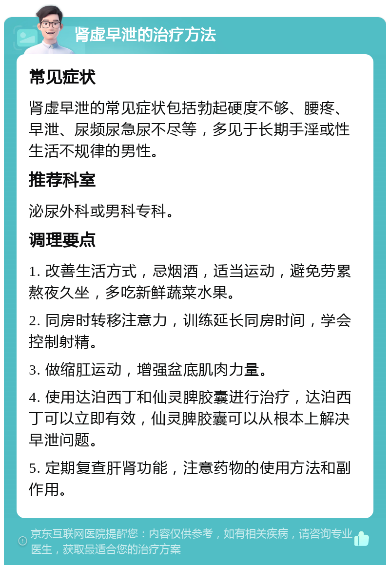 肾虚早泄的治疗方法 常见症状 肾虚早泄的常见症状包括勃起硬度不够、腰疼、早泄、尿频尿急尿不尽等，多见于长期手淫或性生活不规律的男性。 推荐科室 泌尿外科或男科专科。 调理要点 1. 改善生活方式，忌烟酒，适当运动，避免劳累熬夜久坐，多吃新鲜蔬菜水果。 2. 同房时转移注意力，训练延长同房时间，学会控制射精。 3. 做缩肛运动，增强盆底肌肉力量。 4. 使用达泊西丁和仙灵脾胶囊进行治疗，达泊西丁可以立即有效，仙灵脾胶囊可以从根本上解决早泄问题。 5. 定期复查肝肾功能，注意药物的使用方法和副作用。