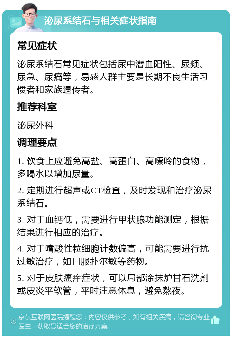 泌尿系结石与相关症状指南 常见症状 泌尿系结石常见症状包括尿中潜血阳性、尿频、尿急、尿痛等，易感人群主要是长期不良生活习惯者和家族遗传者。 推荐科室 泌尿外科 调理要点 1. 饮食上应避免高盐、高蛋白、高嘌呤的食物，多喝水以增加尿量。 2. 定期进行超声或CT检查，及时发现和治疗泌尿系结石。 3. 对于血钙低，需要进行甲状腺功能测定，根据结果进行相应的治疗。 4. 对于嗜酸性粒细胞计数偏高，可能需要进行抗过敏治疗，如口服扑尔敏等药物。 5. 对于皮肤瘙痒症状，可以局部涂抹炉甘石洗剂或皮炎平软管，平时注意休息，避免熬夜。