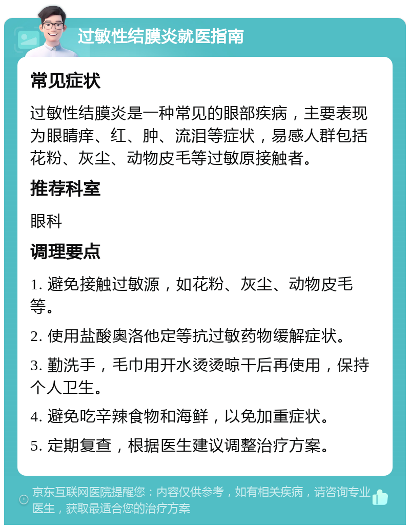 过敏性结膜炎就医指南 常见症状 过敏性结膜炎是一种常见的眼部疾病，主要表现为眼睛痒、红、肿、流泪等症状，易感人群包括花粉、灰尘、动物皮毛等过敏原接触者。 推荐科室 眼科 调理要点 1. 避免接触过敏源，如花粉、灰尘、动物皮毛等。 2. 使用盐酸奥洛他定等抗过敏药物缓解症状。 3. 勤洗手，毛巾用开水烫烫晾干后再使用，保持个人卫生。 4. 避免吃辛辣食物和海鲜，以免加重症状。 5. 定期复查，根据医生建议调整治疗方案。