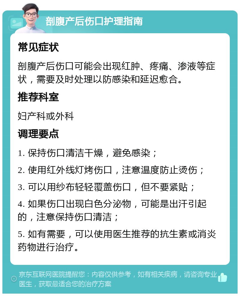 剖腹产后伤口护理指南 常见症状 剖腹产后伤口可能会出现红肿、疼痛、渗液等症状，需要及时处理以防感染和延迟愈合。 推荐科室 妇产科或外科 调理要点 1. 保持伤口清洁干燥，避免感染； 2. 使用红外线灯烤伤口，注意温度防止烫伤； 3. 可以用纱布轻轻覆盖伤口，但不要紧贴； 4. 如果伤口出现白色分泌物，可能是出汗引起的，注意保持伤口清洁； 5. 如有需要，可以使用医生推荐的抗生素或消炎药物进行治疗。