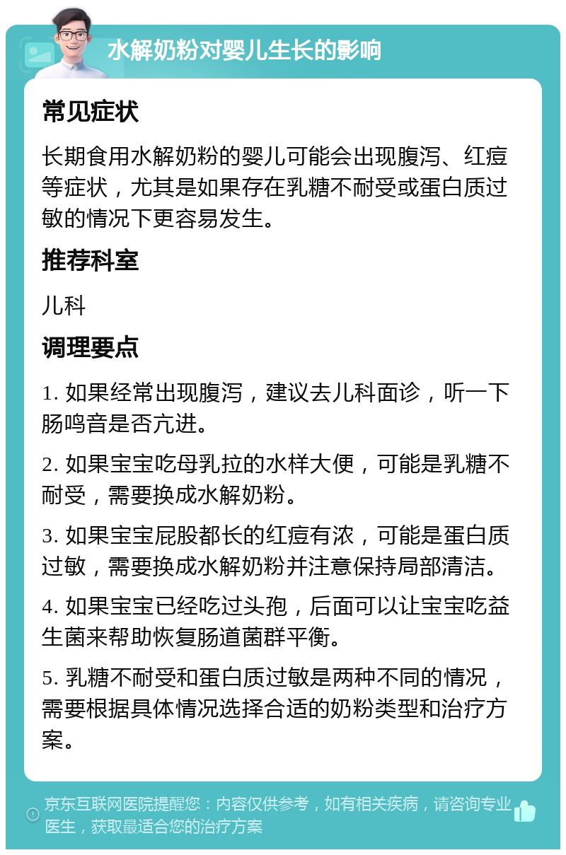 水解奶粉对婴儿生长的影响 常见症状 长期食用水解奶粉的婴儿可能会出现腹泻、红痘等症状，尤其是如果存在乳糖不耐受或蛋白质过敏的情况下更容易发生。 推荐科室 儿科 调理要点 1. 如果经常出现腹泻，建议去儿科面诊，听一下肠鸣音是否亢进。 2. 如果宝宝吃母乳拉的水样大便，可能是乳糖不耐受，需要换成水解奶粉。 3. 如果宝宝屁股都长的红痘有浓，可能是蛋白质过敏，需要换成水解奶粉并注意保持局部清洁。 4. 如果宝宝已经吃过头孢，后面可以让宝宝吃益生菌来帮助恢复肠道菌群平衡。 5. 乳糖不耐受和蛋白质过敏是两种不同的情况，需要根据具体情况选择合适的奶粉类型和治疗方案。