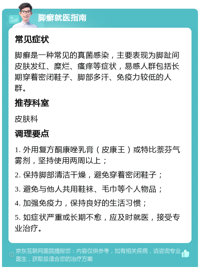 脚癣就医指南 常见症状 脚癣是一种常见的真菌感染，主要表现为脚趾间皮肤发红、糜烂、瘙痒等症状，易感人群包括长期穿着密闭鞋子、脚部多汗、免疫力较低的人群。 推荐科室 皮肤科 调理要点 1. 外用复方酮康唑乳膏（皮康王）或特比萘芬气雾剂，坚持使用两周以上； 2. 保持脚部清洁干燥，避免穿着密闭鞋子； 3. 避免与他人共用鞋袜、毛巾等个人物品； 4. 加强免疫力，保持良好的生活习惯； 5. 如症状严重或长期不愈，应及时就医，接受专业治疗。