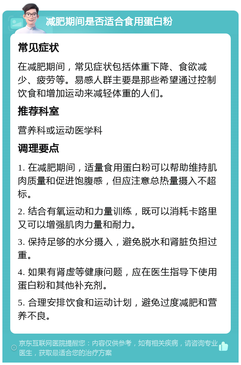 减肥期间是否适合食用蛋白粉 常见症状 在减肥期间，常见症状包括体重下降、食欲减少、疲劳等。易感人群主要是那些希望通过控制饮食和增加运动来减轻体重的人们。 推荐科室 营养科或运动医学科 调理要点 1. 在减肥期间，适量食用蛋白粉可以帮助维持肌肉质量和促进饱腹感，但应注意总热量摄入不超标。 2. 结合有氧运动和力量训练，既可以消耗卡路里又可以增强肌肉力量和耐力。 3. 保持足够的水分摄入，避免脱水和肾脏负担过重。 4. 如果有肾虚等健康问题，应在医生指导下使用蛋白粉和其他补充剂。 5. 合理安排饮食和运动计划，避免过度减肥和营养不良。