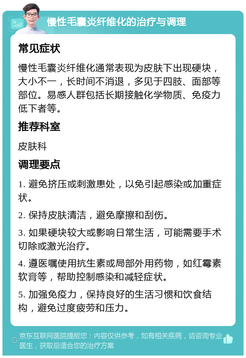 慢性毛囊炎纤维化的治疗与调理 常见症状 慢性毛囊炎纤维化通常表现为皮肤下出现硬块，大小不一，长时间不消退，多见于四肢、面部等部位。易感人群包括长期接触化学物质、免疫力低下者等。 推荐科室 皮肤科 调理要点 1. 避免挤压或刺激患处，以免引起感染或加重症状。 2. 保持皮肤清洁，避免摩擦和刮伤。 3. 如果硬块较大或影响日常生活，可能需要手术切除或激光治疗。 4. 遵医嘱使用抗生素或局部外用药物，如红霉素软膏等，帮助控制感染和减轻症状。 5. 加强免疫力，保持良好的生活习惯和饮食结构，避免过度疲劳和压力。