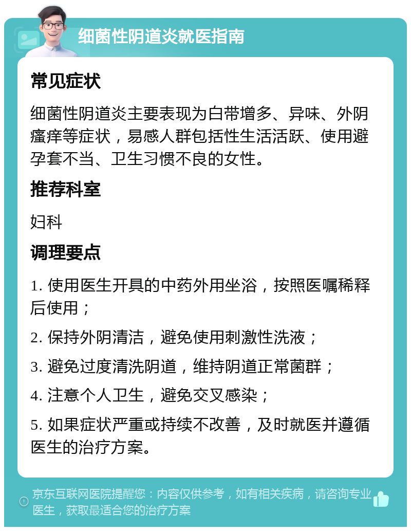 细菌性阴道炎就医指南 常见症状 细菌性阴道炎主要表现为白带增多、异味、外阴瘙痒等症状，易感人群包括性生活活跃、使用避孕套不当、卫生习惯不良的女性。 推荐科室 妇科 调理要点 1. 使用医生开具的中药外用坐浴，按照医嘱稀释后使用； 2. 保持外阴清洁，避免使用刺激性洗液； 3. 避免过度清洗阴道，维持阴道正常菌群； 4. 注意个人卫生，避免交叉感染； 5. 如果症状严重或持续不改善，及时就医并遵循医生的治疗方案。