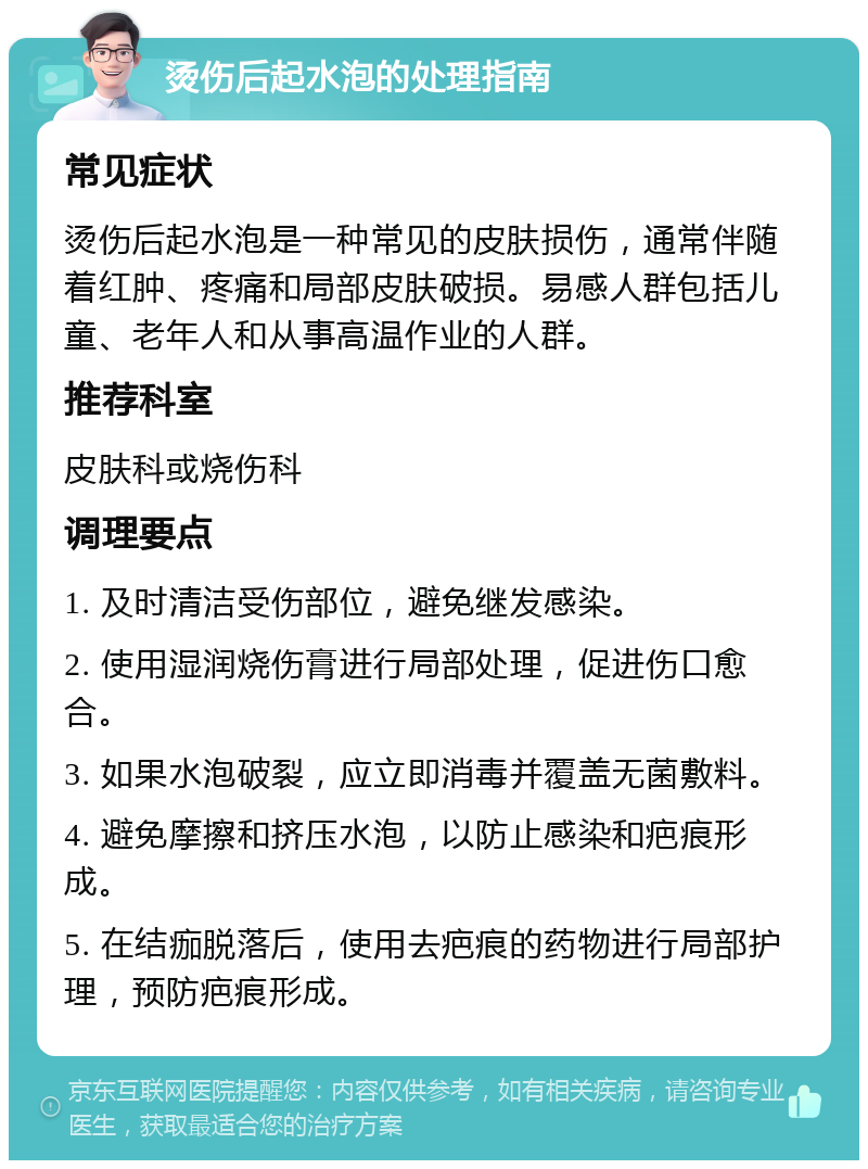 烫伤后起水泡的处理指南 常见症状 烫伤后起水泡是一种常见的皮肤损伤，通常伴随着红肿、疼痛和局部皮肤破损。易感人群包括儿童、老年人和从事高温作业的人群。 推荐科室 皮肤科或烧伤科 调理要点 1. 及时清洁受伤部位，避免继发感染。 2. 使用湿润烧伤膏进行局部处理，促进伤口愈合。 3. 如果水泡破裂，应立即消毒并覆盖无菌敷料。 4. 避免摩擦和挤压水泡，以防止感染和疤痕形成。 5. 在结痂脱落后，使用去疤痕的药物进行局部护理，预防疤痕形成。