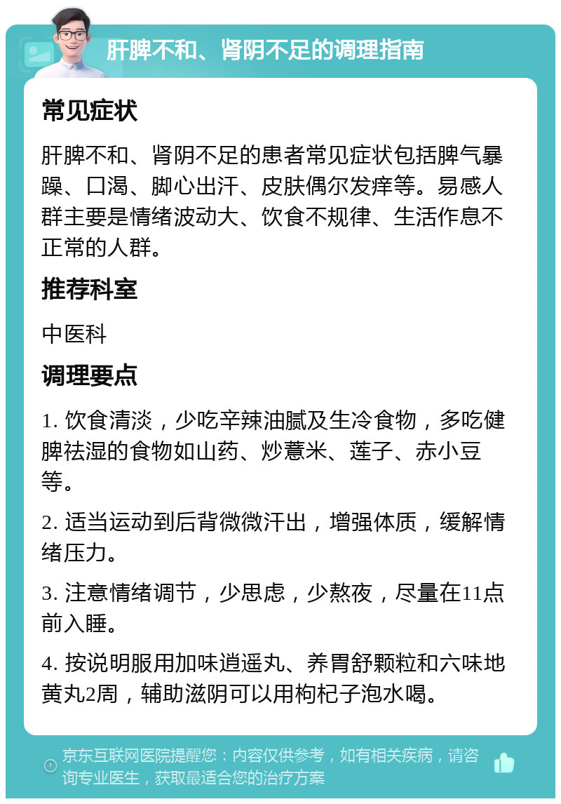 肝脾不和、肾阴不足的调理指南 常见症状 肝脾不和、肾阴不足的患者常见症状包括脾气暴躁、口渴、脚心出汗、皮肤偶尔发痒等。易感人群主要是情绪波动大、饮食不规律、生活作息不正常的人群。 推荐科室 中医科 调理要点 1. 饮食清淡，少吃辛辣油腻及生冷食物，多吃健脾祛湿的食物如山药、炒薏米、莲子、赤小豆等。 2. 适当运动到后背微微汗出，增强体质，缓解情绪压力。 3. 注意情绪调节，少思虑，少熬夜，尽量在11点前入睡。 4. 按说明服用加味逍遥丸、养胃舒颗粒和六味地黄丸2周，辅助滋阴可以用枸杞子泡水喝。