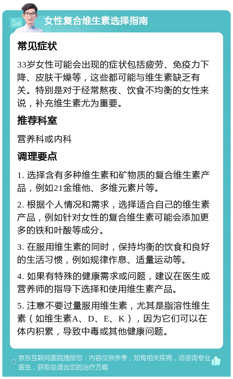 女性复合维生素选择指南 常见症状 33岁女性可能会出现的症状包括疲劳、免疫力下降、皮肤干燥等，这些都可能与维生素缺乏有关。特别是对于经常熬夜、饮食不均衡的女性来说，补充维生素尤为重要。 推荐科室 营养科或内科 调理要点 1. 选择含有多种维生素和矿物质的复合维生素产品，例如21金维他、多维元素片等。 2. 根据个人情况和需求，选择适合自己的维生素产品，例如针对女性的复合维生素可能会添加更多的铁和叶酸等成分。 3. 在服用维生素的同时，保持均衡的饮食和良好的生活习惯，例如规律作息、适量运动等。 4. 如果有特殊的健康需求或问题，建议在医生或营养师的指导下选择和使用维生素产品。 5. 注意不要过量服用维生素，尤其是脂溶性维生素（如维生素A、D、E、K），因为它们可以在体内积累，导致中毒或其他健康问题。