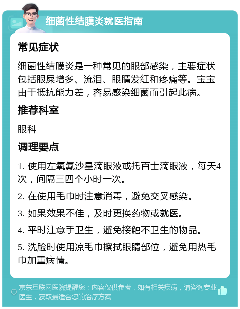 细菌性结膜炎就医指南 常见症状 细菌性结膜炎是一种常见的眼部感染，主要症状包括眼屎增多、流泪、眼睛发红和疼痛等。宝宝由于抵抗能力差，容易感染细菌而引起此病。 推荐科室 眼科 调理要点 1. 使用左氧氟沙星滴眼液或托百士滴眼液，每天4次，间隔三四个小时一次。 2. 在使用毛巾时注意消毒，避免交叉感染。 3. 如果效果不佳，及时更换药物或就医。 4. 平时注意手卫生，避免接触不卫生的物品。 5. 洗脸时使用凉毛巾擦拭眼睛部位，避免用热毛巾加重病情。