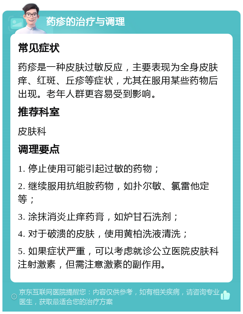 药疹的治疗与调理 常见症状 药疹是一种皮肤过敏反应，主要表现为全身皮肤痒、红斑、丘疹等症状，尤其在服用某些药物后出现。老年人群更容易受到影响。 推荐科室 皮肤科 调理要点 1. 停止使用可能引起过敏的药物； 2. 继续服用抗组胺药物，如扑尔敏、氯雷他定等； 3. 涂抹消炎止痒药膏，如炉甘石洗剂； 4. 对于破溃的皮肤，使用黄柏洗液清洗； 5. 如果症状严重，可以考虑就诊公立医院皮肤科注射激素，但需注意激素的副作用。