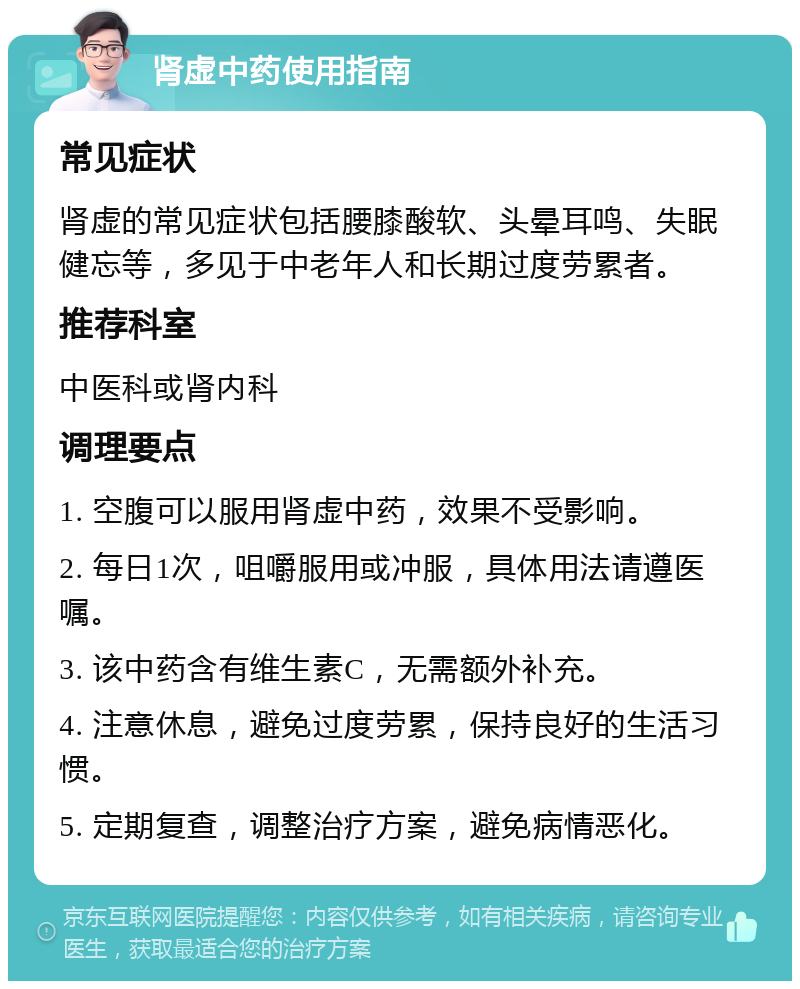 肾虚中药使用指南 常见症状 肾虚的常见症状包括腰膝酸软、头晕耳鸣、失眠健忘等，多见于中老年人和长期过度劳累者。 推荐科室 中医科或肾内科 调理要点 1. 空腹可以服用肾虚中药，效果不受影响。 2. 每日1次，咀嚼服用或冲服，具体用法请遵医嘱。 3. 该中药含有维生素C，无需额外补充。 4. 注意休息，避免过度劳累，保持良好的生活习惯。 5. 定期复查，调整治疗方案，避免病情恶化。