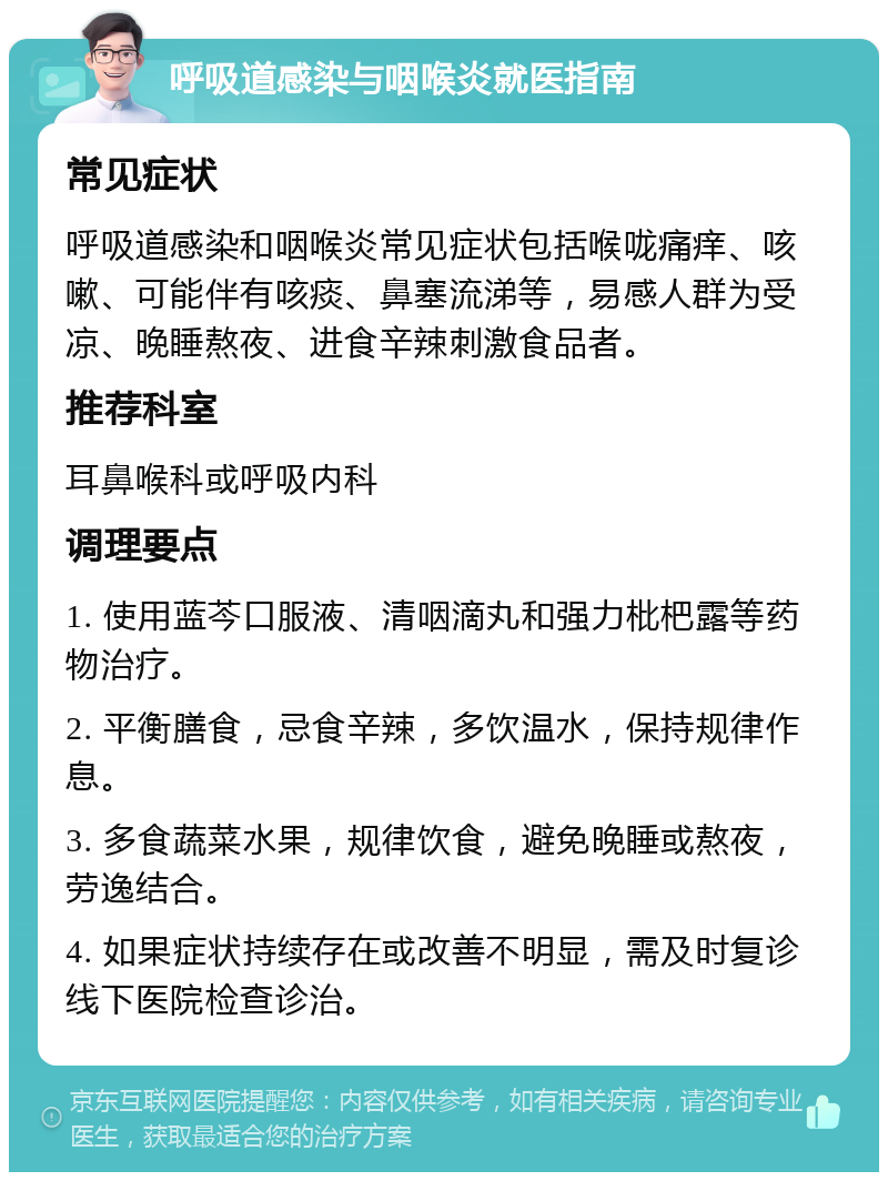 呼吸道感染与咽喉炎就医指南 常见症状 呼吸道感染和咽喉炎常见症状包括喉咙痛痒、咳嗽、可能伴有咳痰、鼻塞流涕等，易感人群为受凉、晚睡熬夜、进食辛辣刺激食品者。 推荐科室 耳鼻喉科或呼吸内科 调理要点 1. 使用蓝芩口服液、清咽滴丸和强力枇杷露等药物治疗。 2. 平衡膳食，忌食辛辣，多饮温水，保持规律作息。 3. 多食蔬菜水果，规律饮食，避免晚睡或熬夜，劳逸结合。 4. 如果症状持续存在或改善不明显，需及时复诊线下医院检查诊治。