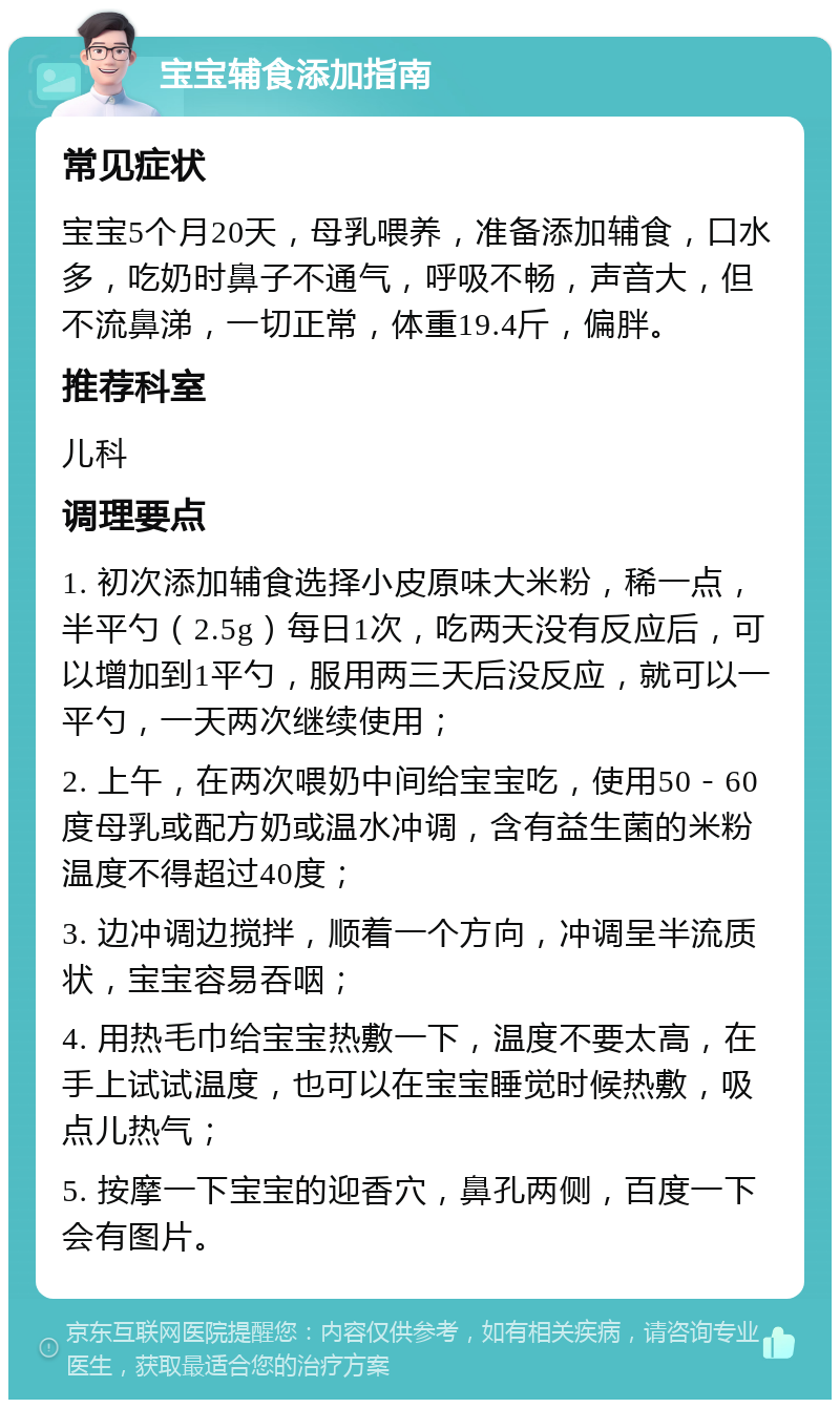 宝宝辅食添加指南 常见症状 宝宝5个月20天，母乳喂养，准备添加辅食，口水多，吃奶时鼻子不通气，呼吸不畅，声音大，但不流鼻涕，一切正常，体重19.4斤，偏胖。 推荐科室 儿科 调理要点 1. 初次添加辅食选择小皮原味大米粉，稀一点，半平勺（2.5g）每日1次，吃两天没有反应后，可以增加到1平勺，服用两三天后没反应，就可以一平勺，一天两次继续使用； 2. 上午，在两次喂奶中间给宝宝吃，使用50－60度母乳或配方奶或温水冲调，含有益生菌的米粉温度不得超过40度； 3. 边冲调边搅拌，顺着一个方向，冲调呈半流质状，宝宝容易吞咽； 4. 用热毛巾给宝宝热敷一下，温度不要太高，在手上试试温度，也可以在宝宝睡觉时候热敷，吸点儿热气； 5. 按摩一下宝宝的迎香穴，鼻孔两侧，百度一下会有图片。