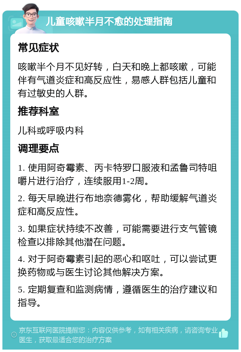 儿童咳嗽半月不愈的处理指南 常见症状 咳嗽半个月不见好转，白天和晚上都咳嗽，可能伴有气道炎症和高反应性，易感人群包括儿童和有过敏史的人群。 推荐科室 儿科或呼吸内科 调理要点 1. 使用阿奇霉素、丙卡特罗口服液和孟鲁司特咀嚼片进行治疗，连续服用1-2周。 2. 每天早晚进行布地奈德雾化，帮助缓解气道炎症和高反应性。 3. 如果症状持续不改善，可能需要进行支气管镜检查以排除其他潜在问题。 4. 对于阿奇霉素引起的恶心和呕吐，可以尝试更换药物或与医生讨论其他解决方案。 5. 定期复查和监测病情，遵循医生的治疗建议和指导。