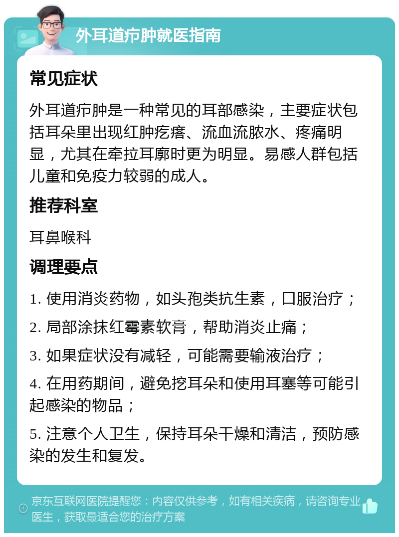 外耳道疖肿就医指南 常见症状 外耳道疖肿是一种常见的耳部感染，主要症状包括耳朵里出现红肿疙瘩、流血流脓水、疼痛明显，尤其在牵拉耳廓时更为明显。易感人群包括儿童和免疫力较弱的成人。 推荐科室 耳鼻喉科 调理要点 1. 使用消炎药物，如头孢类抗生素，口服治疗； 2. 局部涂抹红霉素软膏，帮助消炎止痛； 3. 如果症状没有减轻，可能需要输液治疗； 4. 在用药期间，避免挖耳朵和使用耳塞等可能引起感染的物品； 5. 注意个人卫生，保持耳朵干燥和清洁，预防感染的发生和复发。