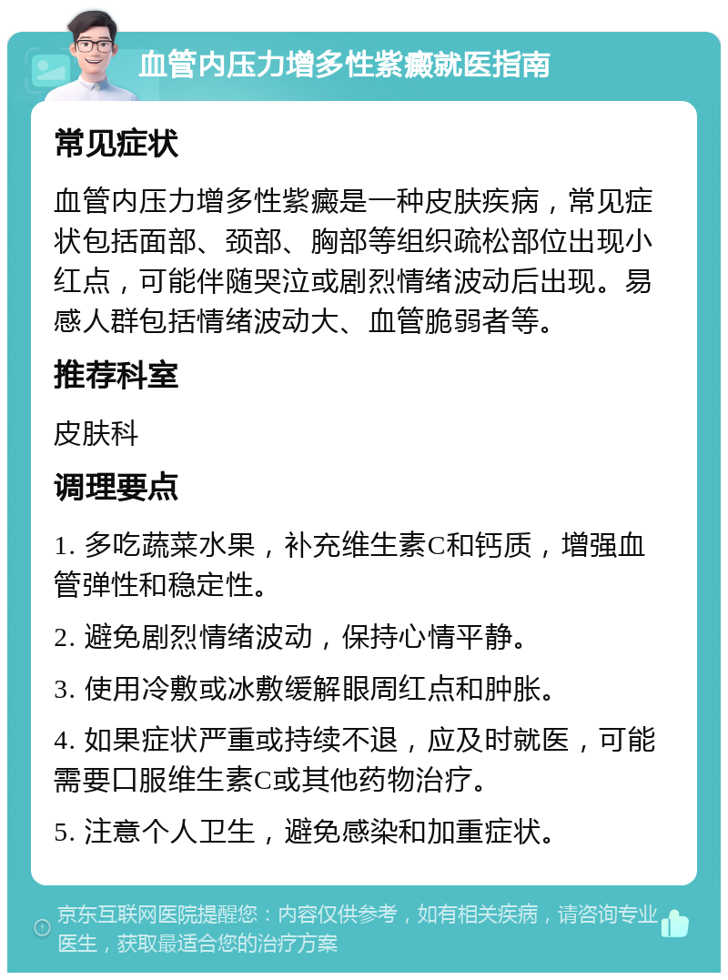 血管内压力增多性紫癜就医指南 常见症状 血管内压力增多性紫癜是一种皮肤疾病，常见症状包括面部、颈部、胸部等组织疏松部位出现小红点，可能伴随哭泣或剧烈情绪波动后出现。易感人群包括情绪波动大、血管脆弱者等。 推荐科室 皮肤科 调理要点 1. 多吃蔬菜水果，补充维生素C和钙质，增强血管弹性和稳定性。 2. 避免剧烈情绪波动，保持心情平静。 3. 使用冷敷或冰敷缓解眼周红点和肿胀。 4. 如果症状严重或持续不退，应及时就医，可能需要口服维生素C或其他药物治疗。 5. 注意个人卫生，避免感染和加重症状。