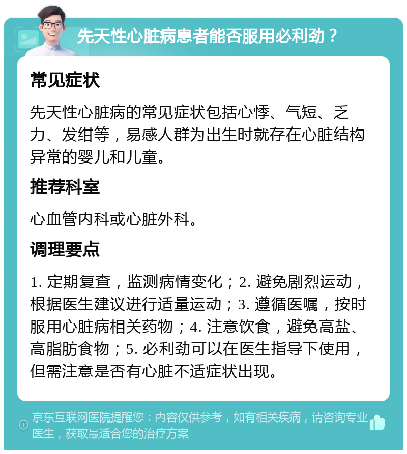 先天性心脏病患者能否服用必利劲？ 常见症状 先天性心脏病的常见症状包括心悸、气短、乏力、发绀等，易感人群为出生时就存在心脏结构异常的婴儿和儿童。 推荐科室 心血管内科或心脏外科。 调理要点 1. 定期复查，监测病情变化；2. 避免剧烈运动，根据医生建议进行适量运动；3. 遵循医嘱，按时服用心脏病相关药物；4. 注意饮食，避免高盐、高脂肪食物；5. 必利劲可以在医生指导下使用，但需注意是否有心脏不适症状出现。