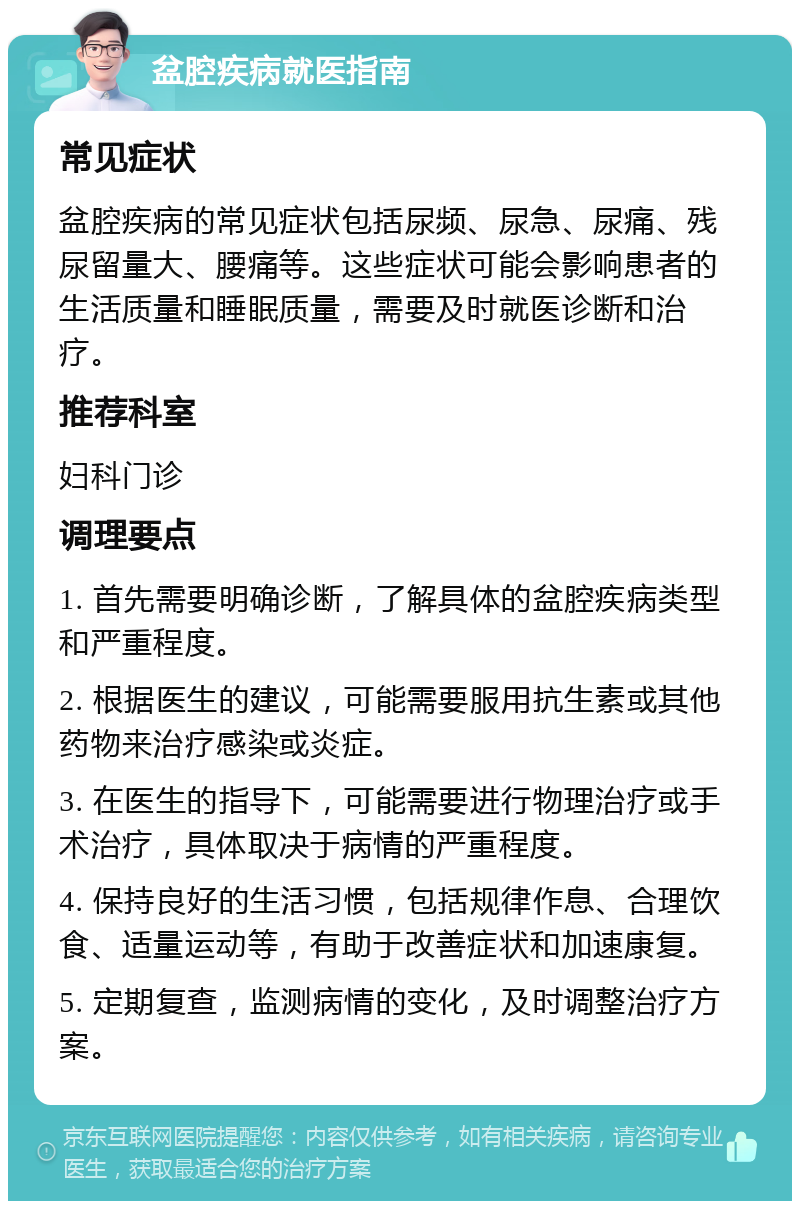 盆腔疾病就医指南 常见症状 盆腔疾病的常见症状包括尿频、尿急、尿痛、残尿留量大、腰痛等。这些症状可能会影响患者的生活质量和睡眠质量，需要及时就医诊断和治疗。 推荐科室 妇科门诊 调理要点 1. 首先需要明确诊断，了解具体的盆腔疾病类型和严重程度。 2. 根据医生的建议，可能需要服用抗生素或其他药物来治疗感染或炎症。 3. 在医生的指导下，可能需要进行物理治疗或手术治疗，具体取决于病情的严重程度。 4. 保持良好的生活习惯，包括规律作息、合理饮食、适量运动等，有助于改善症状和加速康复。 5. 定期复查，监测病情的变化，及时调整治疗方案。