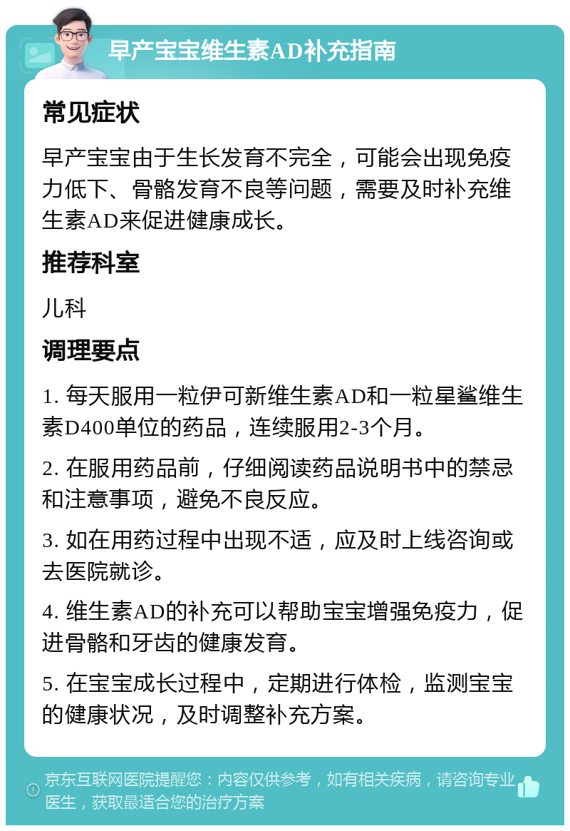 早产宝宝维生素AD补充指南 常见症状 早产宝宝由于生长发育不完全，可能会出现免疫力低下、骨骼发育不良等问题，需要及时补充维生素AD来促进健康成长。 推荐科室 儿科 调理要点 1. 每天服用一粒伊可新维生素AD和一粒星鲨维生素D400单位的药品，连续服用2-3个月。 2. 在服用药品前，仔细阅读药品说明书中的禁忌和注意事项，避免不良反应。 3. 如在用药过程中出现不适，应及时上线咨询或去医院就诊。 4. 维生素AD的补充可以帮助宝宝增强免疫力，促进骨骼和牙齿的健康发育。 5. 在宝宝成长过程中，定期进行体检，监测宝宝的健康状况，及时调整补充方案。