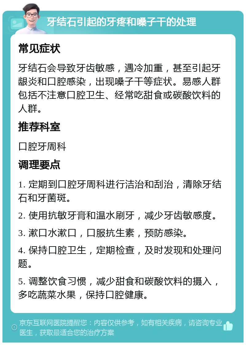 牙结石引起的牙疼和嗓子干的处理 常见症状 牙结石会导致牙齿敏感，遇冷加重，甚至引起牙龈炎和口腔感染，出现嗓子干等症状。易感人群包括不注意口腔卫生、经常吃甜食或碳酸饮料的人群。 推荐科室 口腔牙周科 调理要点 1. 定期到口腔牙周科进行洁治和刮治，清除牙结石和牙菌斑。 2. 使用抗敏牙膏和温水刷牙，减少牙齿敏感度。 3. 漱口水漱口，口服抗生素，预防感染。 4. 保持口腔卫生，定期检查，及时发现和处理问题。 5. 调整饮食习惯，减少甜食和碳酸饮料的摄入，多吃蔬菜水果，保持口腔健康。