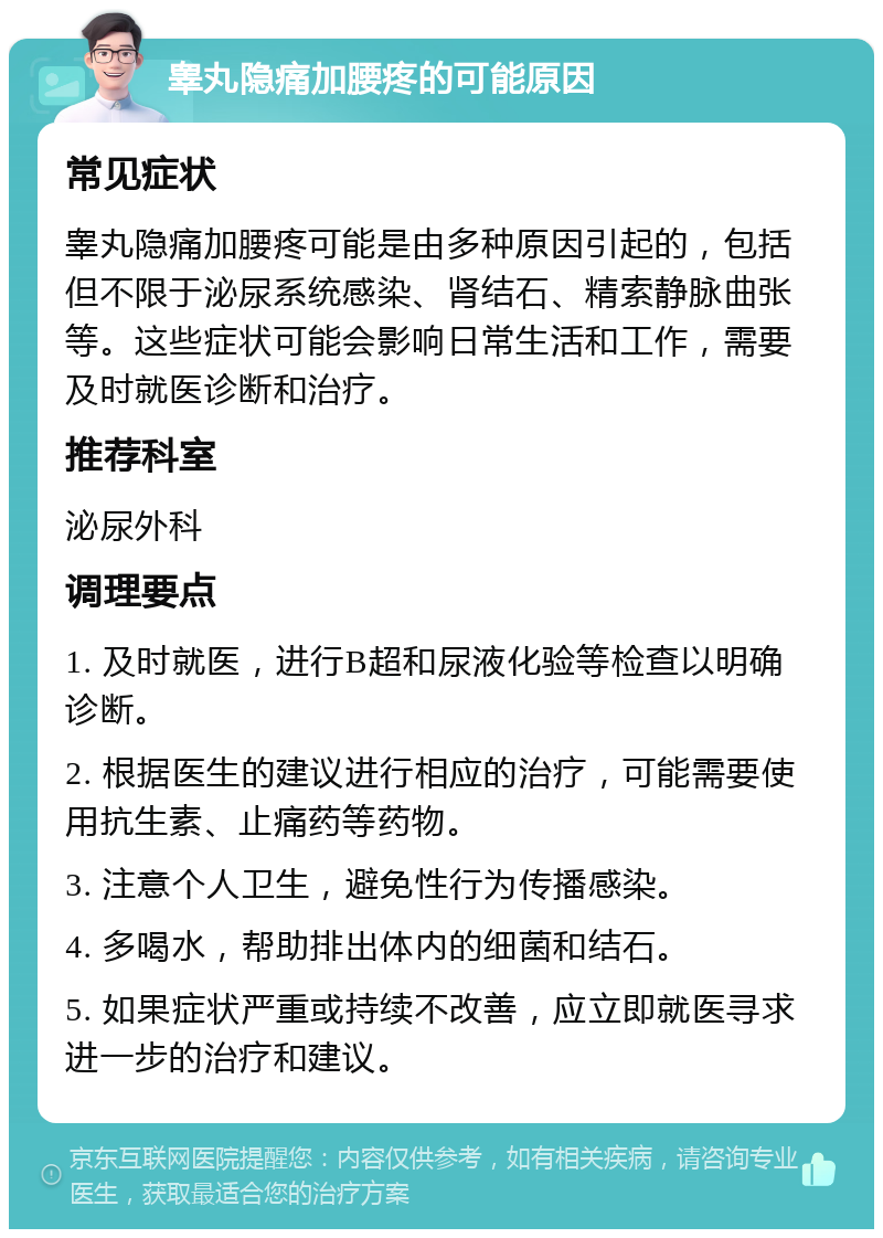 睾丸隐痛加腰疼的可能原因 常见症状 睾丸隐痛加腰疼可能是由多种原因引起的，包括但不限于泌尿系统感染、肾结石、精索静脉曲张等。这些症状可能会影响日常生活和工作，需要及时就医诊断和治疗。 推荐科室 泌尿外科 调理要点 1. 及时就医，进行B超和尿液化验等检查以明确诊断。 2. 根据医生的建议进行相应的治疗，可能需要使用抗生素、止痛药等药物。 3. 注意个人卫生，避免性行为传播感染。 4. 多喝水，帮助排出体内的细菌和结石。 5. 如果症状严重或持续不改善，应立即就医寻求进一步的治疗和建议。